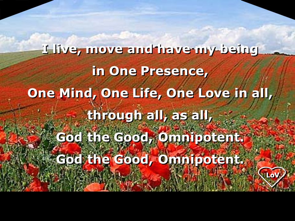 LoV I live, move and have my being in One Presence, One Mind, One Life, One Love in all, through all, as all, God the Good, Omnipotent.