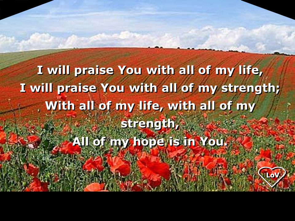 LoV I will praise You with all of my life, I will praise You with all of my strength; With all of my life, with all of my strength, All of my hope is in You.
