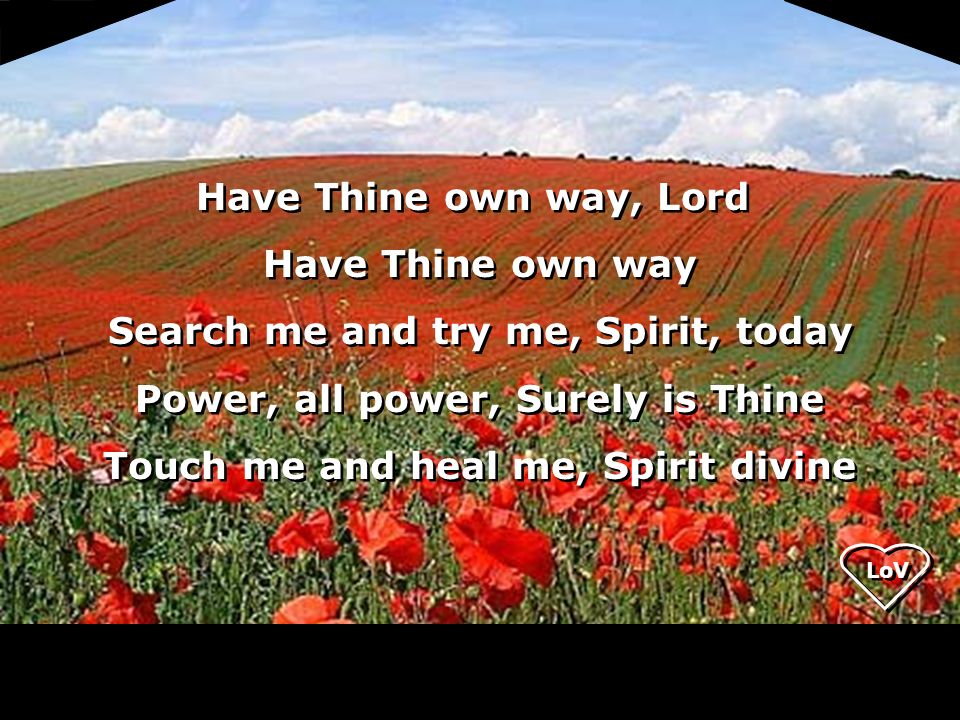 LoV Have Thine own way, Lord Have Thine own way Search me and try me, Spirit, today Power, all power, Surely is Thine Touch me and heal me, Spirit divine Have Thine own way, Lord Have Thine own way Search me and try me, Spirit, today Power, all power, Surely is Thine Touch me and heal me, Spirit divine