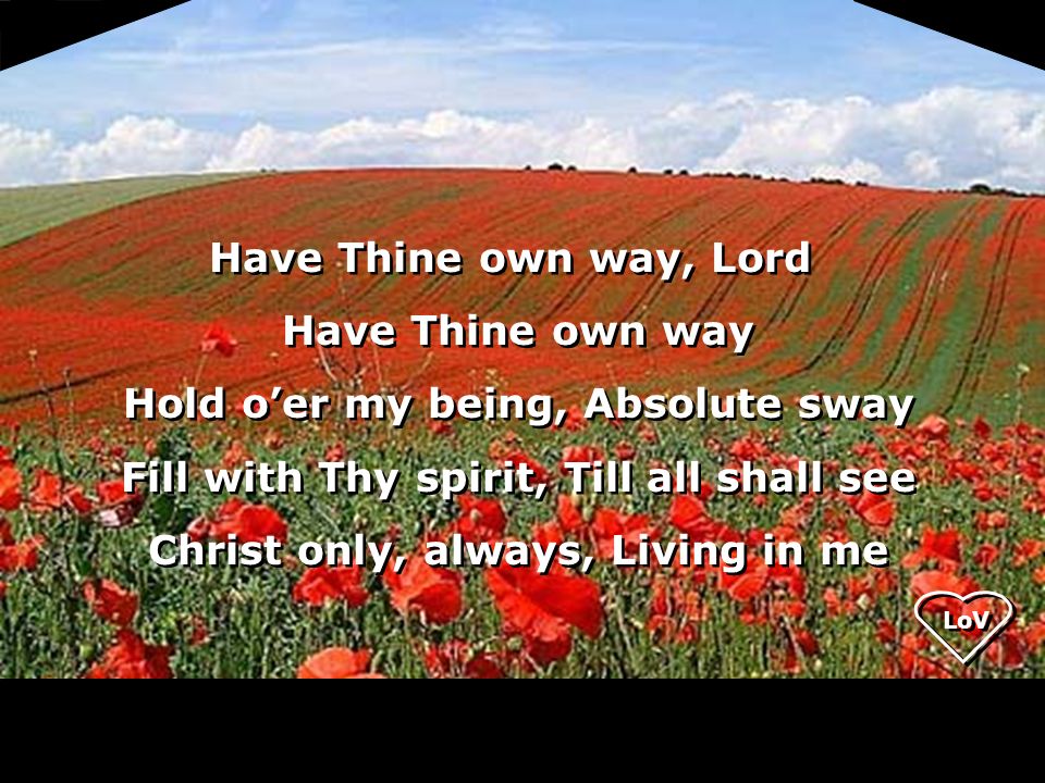 LoV Have Thine own way, Lord Have Thine own way Hold o’er my being, Absolute sway Fill with Thy spirit, Till all shall see Christ only, always, Living in me Have Thine own way, Lord Have Thine own way Hold o’er my being, Absolute sway Fill with Thy spirit, Till all shall see Christ only, always, Living in me