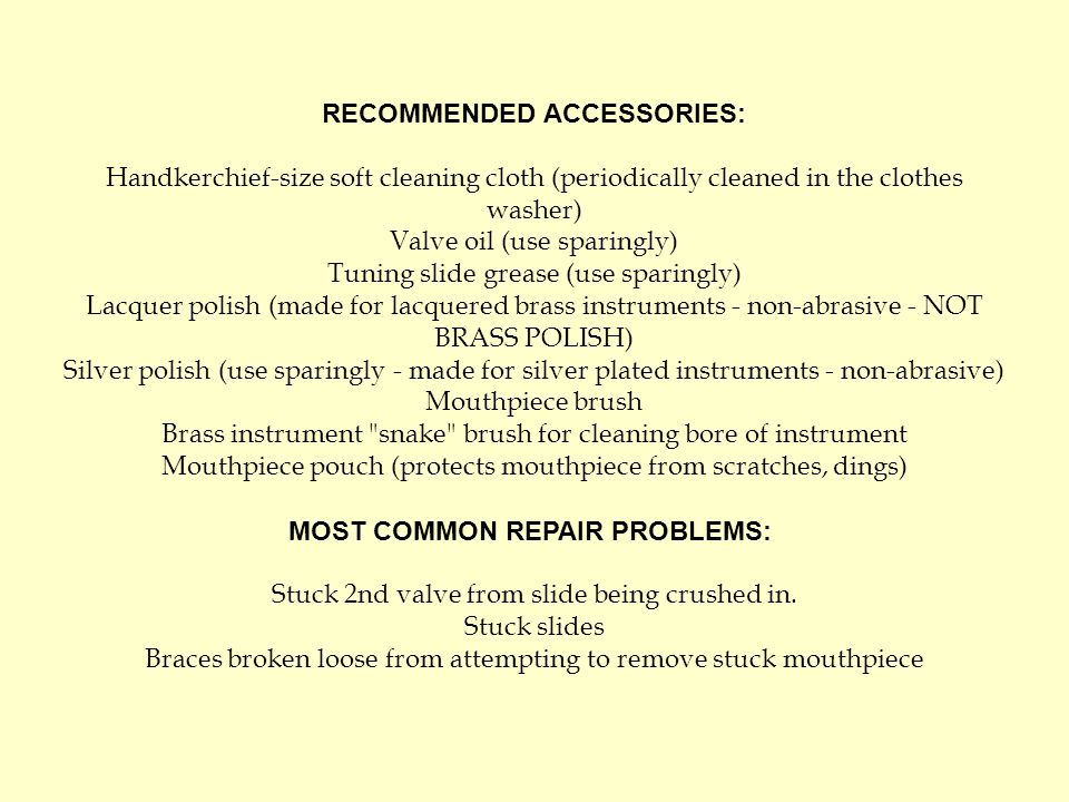 RECOMMENDED ACCESSORIES: Handkerchief-size soft cleaning cloth (periodically cleaned in the clothes washer) Valve oil (use sparingly) Tuning slide grease (use sparingly) Lacquer polish (made for lacquered brass instruments - non-abrasive - NOT BRASS POLISH) Silver polish (use sparingly - made for silver plated instruments - non-abrasive) Mouthpiece brush Brass instrument snake brush for cleaning bore of instrument Mouthpiece pouch (protects mouthpiece from scratches, dings) MOST COMMON REPAIR PROBLEMS: Stuck 2nd valve from slide being crushed in.