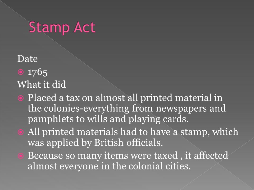 Date  1765 What it did  Placed a tax on almost all printed material in the colonies-everything from newspapers and pamphlets to wills and playing cards.