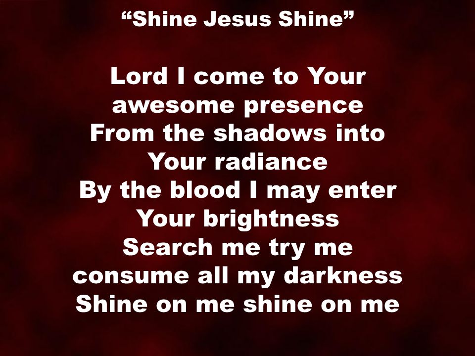 Lord I come to Your awesome presence From the shadows into Your radiance By the blood I may enter Your brightness Search me try me consume all my darkness Shine on me shine on me Shine Jesus Shine