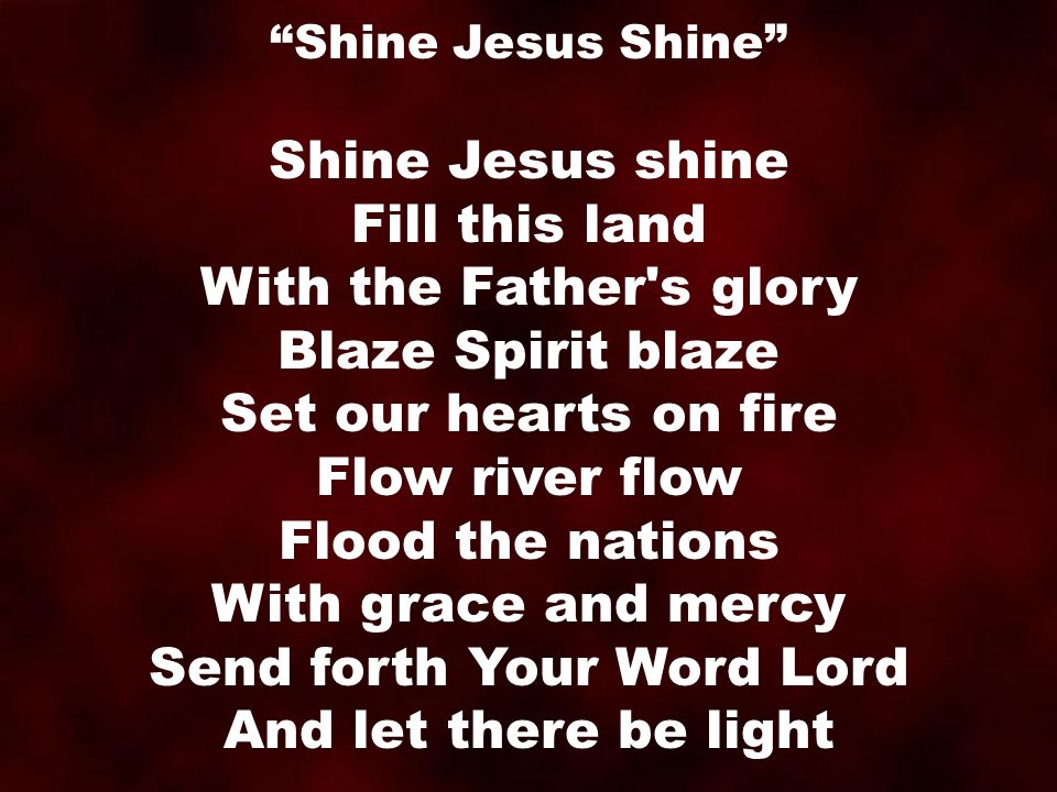 Shine Jesus shine Fill this land With the Father s glory Blaze Spirit blaze Set our hearts on fire Flow river flow Flood the nations With grace and mercy Send forth Your Word Lord And let there be light Shine Jesus Shine