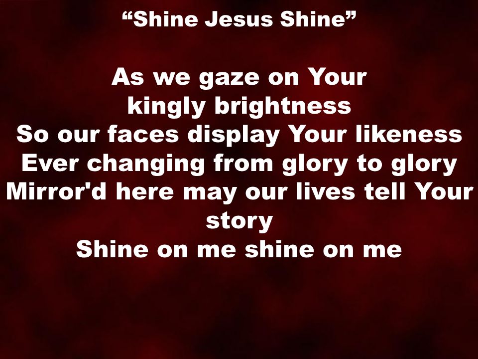 As we gaze on Your kingly brightness So our faces display Your likeness Ever changing from glory to glory Mirror d here may our lives tell Your story Shine on me shine on me Shine Jesus Shine