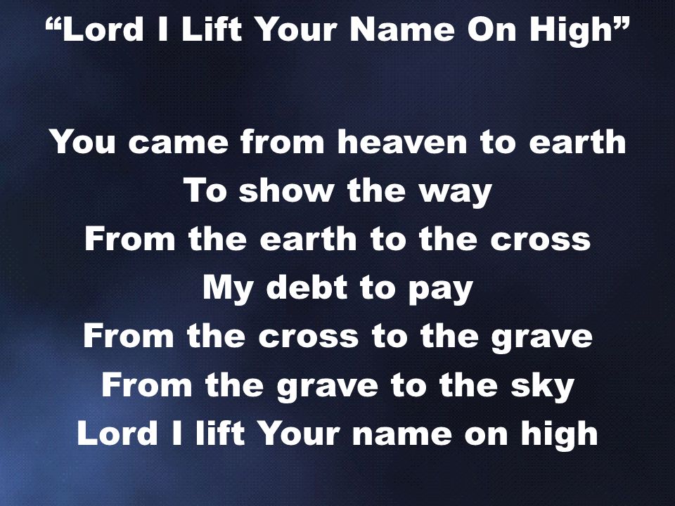 You came from heaven to earth To show the way From the earth to the cross My debt to pay From the cross to the grave From the grave to the sky Lord I lift Your name on high Lord I Lift Your Name On High