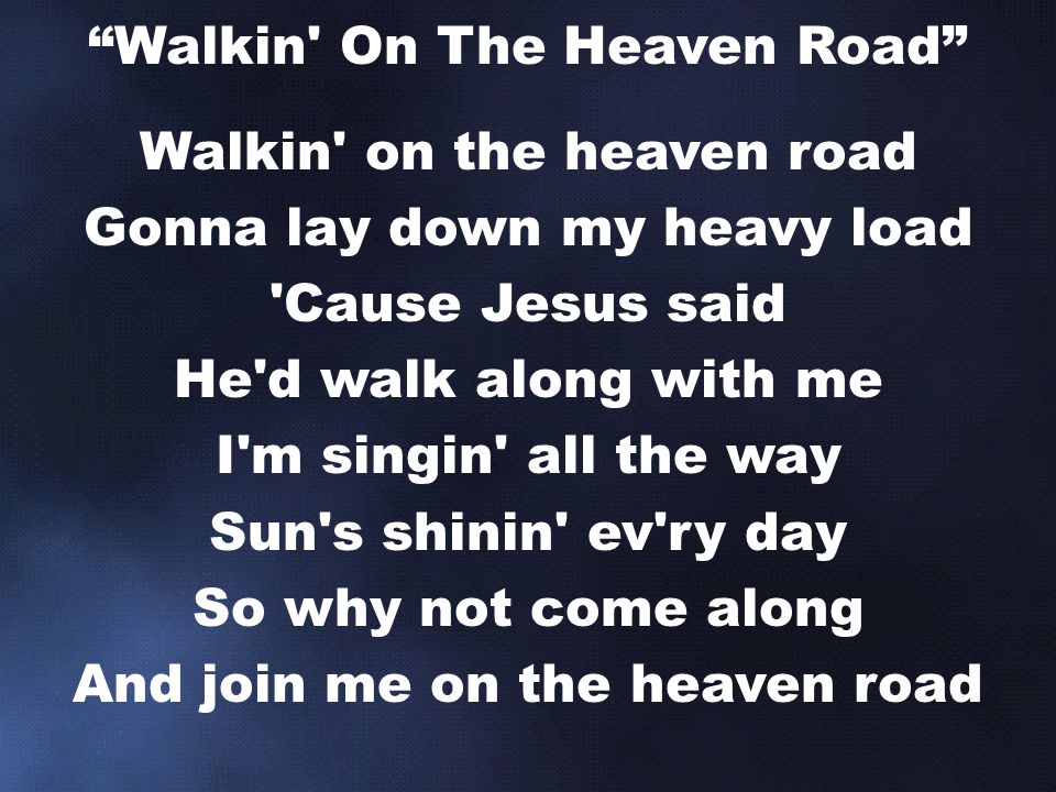 Walkin on the heaven road Gonna lay down my heavy load Cause Jesus said He d walk along with me I m singin all the way Sun s shinin ev ry day So why not come along And join me on the heaven road Walkin On The Heaven Road