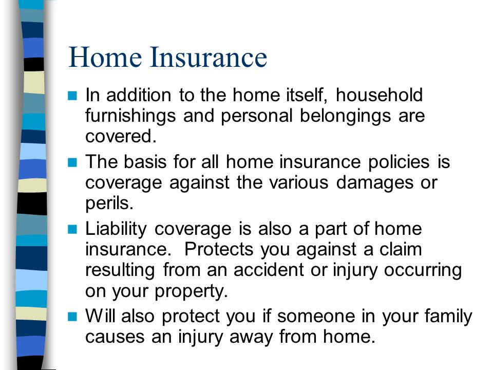 Home Insurance In addition to the home itself, household furnishings and personal belongings are covered.