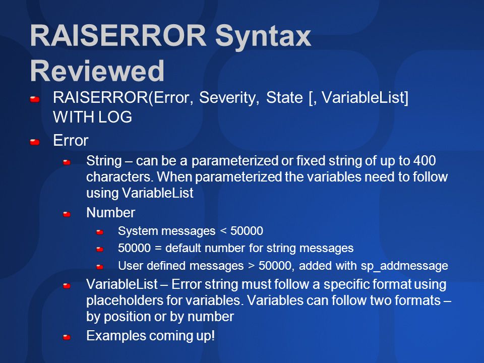 RAISERROR Syntax Reviewed RAISERROR(Error, Severity, State [, VariableList] WITH LOG Error String – can be a parameterized or fixed string of up to 400 characters.