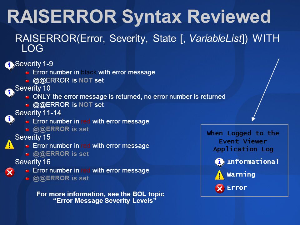 RAISERROR Syntax Reviewed RAISERROR(Error, Severity, State [, VariableList]) WITH LOG Severity 1-9 Error number in black with error message is NOT set Severity 10 ONLY the error message is returned, no error number is returned is NOT set Severity Error number in red with error message is set Severity 15 Error number in red with error message is set Severity 16 Error number in red with error message is set For more information, see the BOL topic Error Message Severity Levels Informational Warning Error When Logged to the Event Viewer Application Log