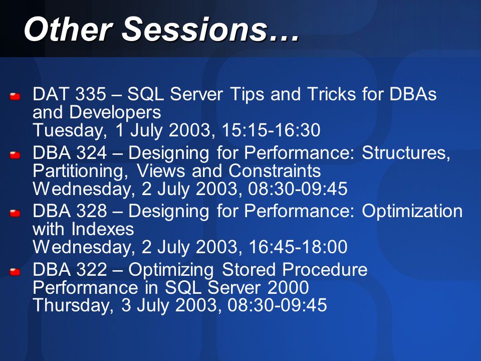 DAT 335 – SQL Server Tips and Tricks for DBAs and Developers Tuesday, 1 July 2003, 15:15-16:30 DBA 324 – Designing for Performance: Structures, Partitioning, Views and Constraints Wednesday, 2 July 2003, 08:30-09:45 DBA 328 – Designing for Performance: Optimization with Indexes Wednesday, 2 July 2003, 16:45-18:00 DBA 322 – Optimizing Stored Procedure Performance in SQL Server 2000 Thursday, 3 July 2003, 08:30-09:45 Other Sessions…