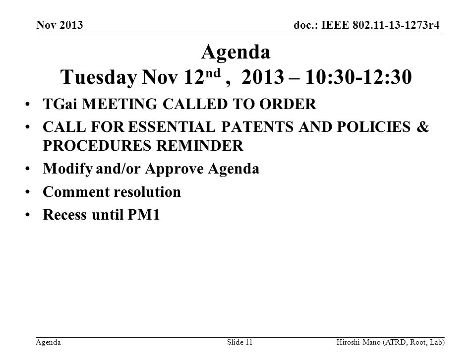 doc.: IEEE r4 Agenda Agenda Tuesday Nov 12 nd, 2013 – 10:30-12:30 TGai MEETING CALLED TO ORDER CALL FOR ESSENTIAL PATENTS AND POLICIES & PROCEDURES REMINDER Modify and/or Approve Agenda Comment resolution Recess until PM1 Nov 2013 Hiroshi Mano (ATRD, Root, Lab)Slide 11