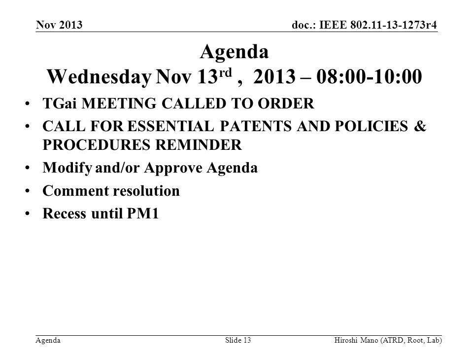 doc.: IEEE r4 Agenda Agenda Wednesday Nov 13 rd, 2013 – 08:00-10:00 TGai MEETING CALLED TO ORDER CALL FOR ESSENTIAL PATENTS AND POLICIES & PROCEDURES REMINDER Modify and/or Approve Agenda Comment resolution Recess until PM1 Nov 2013 Hiroshi Mano (ATRD, Root, Lab)Slide 13