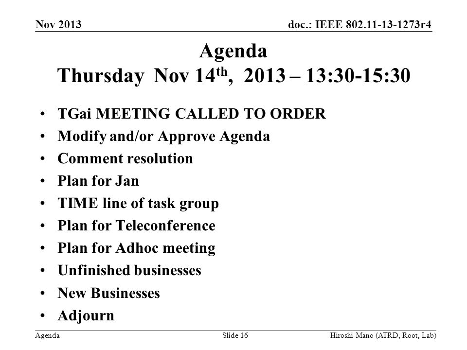 doc.: IEEE r4 Agenda Agenda Thursday Nov 14 th, 2013 – 13:30-15:30 TGai MEETING CALLED TO ORDER Modify and/or Approve Agenda Comment resolution Plan for Jan TIME line of task group Plan for Teleconference Plan for Adhoc meeting Unfinished businesses New Businesses Adjourn Nov 2013 Hiroshi Mano (ATRD, Root, Lab)Slide 16