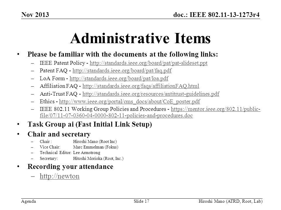 doc.: IEEE r4 Agenda Administrative Items Please be familiar with the documents at the following links: –IEEE Patent Policy -   –Patent FAQ -   –LoA Form -   –Affiliation FAQ -   –Anti-Trust FAQ -   –Ethics -   –IEEE Working Group Policies and Procedures -   file/07/ policies-and-procedures.dochttps://mentor.ieee.org/802.11/public- file/07/ policies-and-procedures.doc Task Group ai (Fast Initial Link Setup) Chair and secretary –Chair :Hiroshi Mano (Root Inc) –Vice Chair: Marc Emmelman (Fokus) –Technical Editor: Lee Armstrong –Secretary: Hitoshi Morioka (Root, Inc.) Recording your attendance –  Nov 2013 Slide 17Hiroshi Mano (ATRD, Root, Lab)