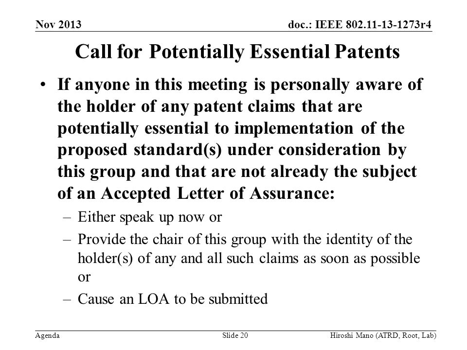 doc.: IEEE r4 Agenda Nov 2013 Hiroshi Mano (ATRD, Root, Lab)Slide 20 Call for Potentially Essential Patents If anyone in this meeting is personally aware of the holder of any patent claims that are potentially essential to implementation of the proposed standard(s) under consideration by this group and that are not already the subject of an Accepted Letter of Assurance: –Either speak up now or –Provide the chair of this group with the identity of the holder(s) of any and all such claims as soon as possible or –Cause an LOA to be submitted