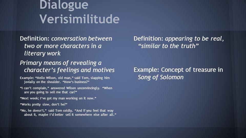 Dialogue Verisimilitude Definition: conversation between two or more characters in a literary work Primary means of revealing a character’s feelings and motives Example: Hello Wilson, old man, said Tom, slapping him jovially on the shoulder.