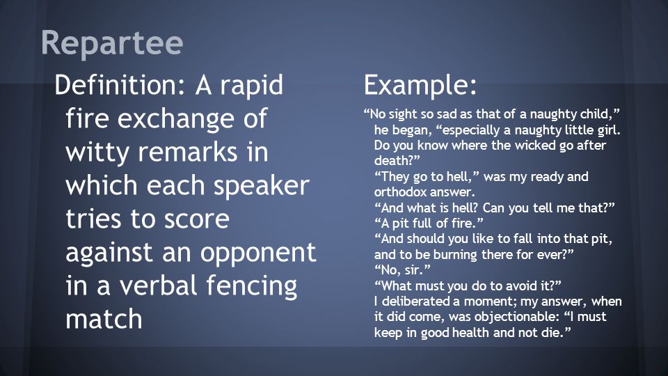 Repartee Definition: A rapid fire exchange of witty remarks in which each speaker tries to score against an opponent in a verbal fencing match Example: No sight so sad as that of a naughty child, he began, especially a naughty little girl.