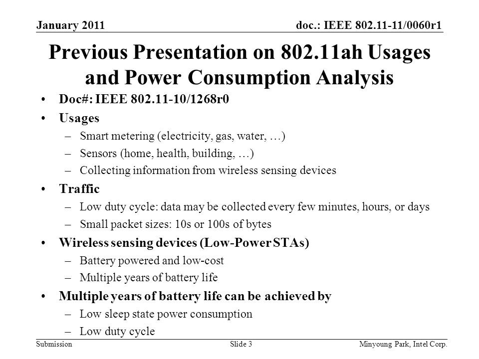 doc.: IEEE /0060r1 Submission Previous Presentation on ah Usages and Power Consumption Analysis Doc#: IEEE /1268r0 Usages –Smart metering (electricity, gas, water, …) –Sensors (home, health, building, …) –Collecting information from wireless sensing devices Traffic –Low duty cycle: data may be collected every few minutes, hours, or days –Small packet sizes: 10s or 100s of bytes Wireless sensing devices (Low-Power STAs) –Battery powered and low-cost –Multiple years of battery life Multiple years of battery life can be achieved by –Low sleep state power consumption –Low duty cycle January 2011 Minyoung Park, Intel Corp.Slide 3
