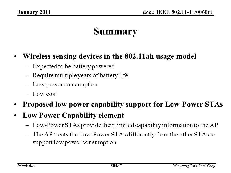 doc.: IEEE /0060r1 Submission Summary Wireless sensing devices in the ah usage model –Expected to be battery powered –Require multiple years of battery life –Low power consumption –Low cost Proposed low power capability support for Low-Power STAs Low Power Capability element –Low-Power STAs provide their limited capability information to the AP –The AP treats the Low-Power STAs differently from the other STAs to support low power consumption January 2011 Minyoung Park, Intel Corp.Slide 7