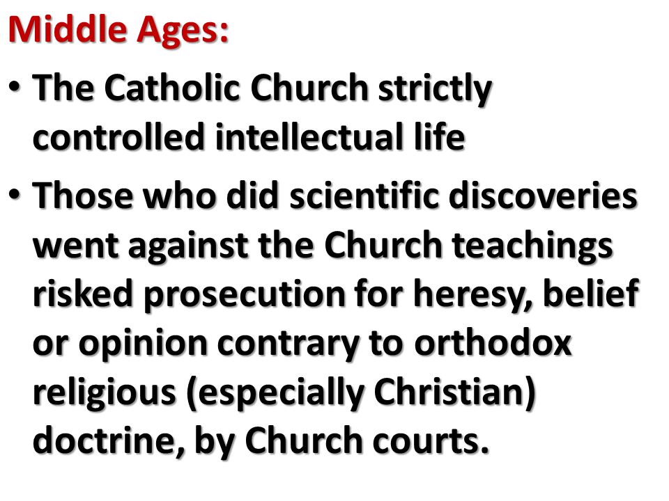 Middle Ages: The Catholic Church strictly controlled intellectual life The Catholic Church strictly controlled intellectual life Those who did scientific discoveries went against the Church teachings risked prosecution for heresy, belief or opinion contrary to orthodox religious (especially Christian) doctrine, by Church courts.
