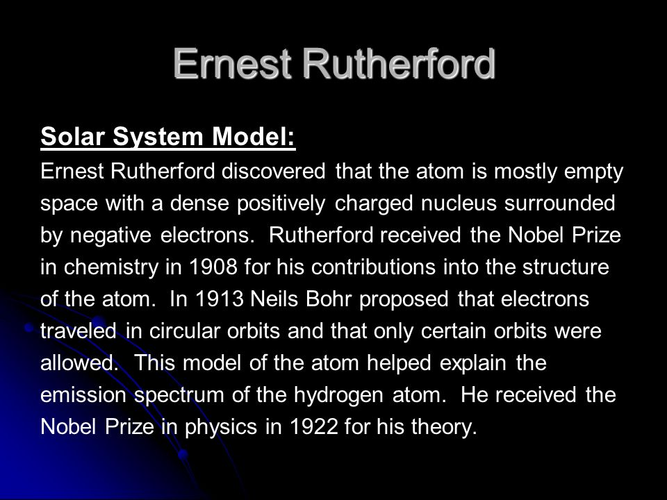Ernest Rutherford Solar System Model: Ernest Rutherford discovered that the atom is mostly empty space with a dense positively charged nucleus surrounded by negative electrons.