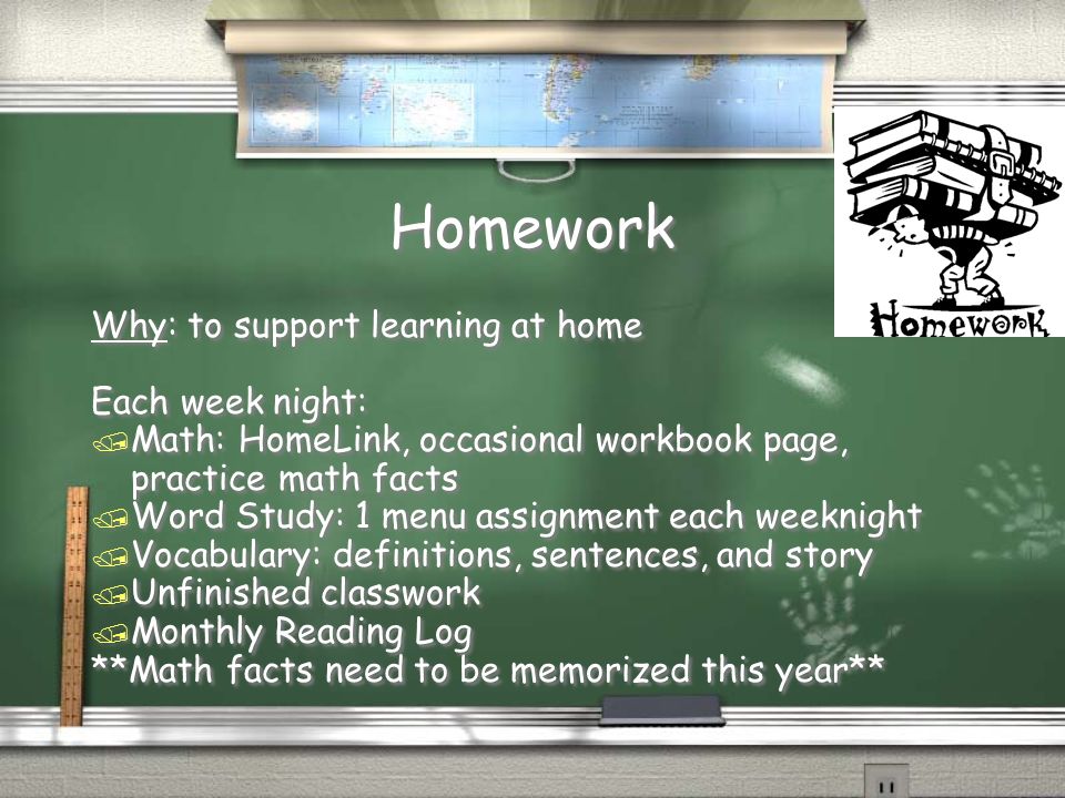 Homework Why: to support learning at home Each week night: / Math: HomeLink, occasional workbook page, practice math facts / Word Study: 1 menu assignment each weeknight / Vocabulary: definitions, sentences, and story / Unfinished classwork / Monthly Reading Log **Math facts need to be memorized this year** Why: to support learning at home Each week night: / Math: HomeLink, occasional workbook page, practice math facts / Word Study: 1 menu assignment each weeknight / Vocabulary: definitions, sentences, and story / Unfinished classwork / Monthly Reading Log **Math facts need to be memorized this year**