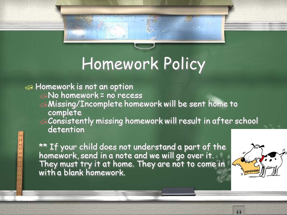 Homework Policy / Homework is not an option / No homework = no recess / Missing/Incomplete homework will be sent home to complete / Consistently missing homework will result in after school detention ** If your child does not understand a part of the homework, send in a note and we will go over it.