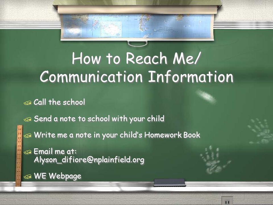 How to Reach Me/ Communication Information / Call the school / Send a note to school with your child / Write me a note in your child’s Homework Book /  me at: / WE Webpage / Call the school / Send a note to school with your child / Write me a note in your child’s Homework Book /  me at: / WE Webpage