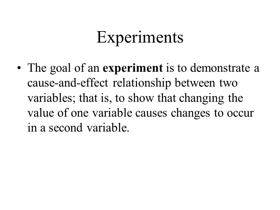 Experiments The goal of an experiment is to demonstrate a cause-and-effect relationship between two variables; that is, to show that changing the value of one variable causes changes to occur in a second variable.