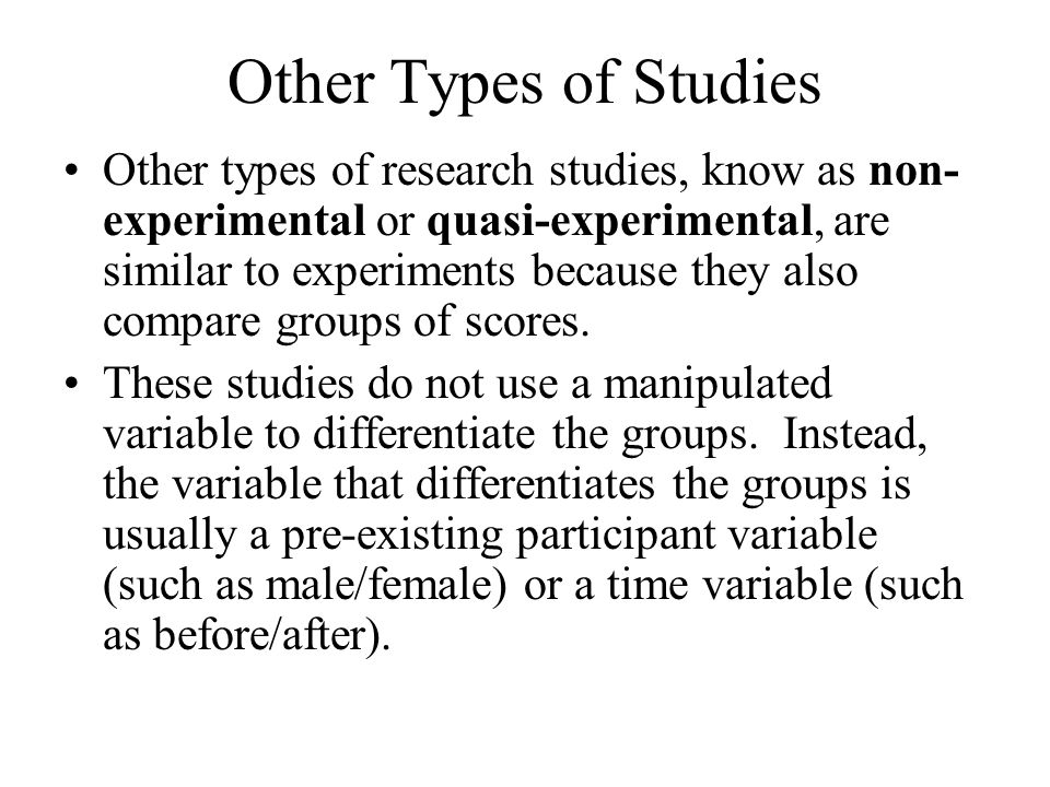 Other Types of Studies Other types of research studies, know as non- experimental or quasi-experimental, are similar to experiments because they also compare groups of scores.