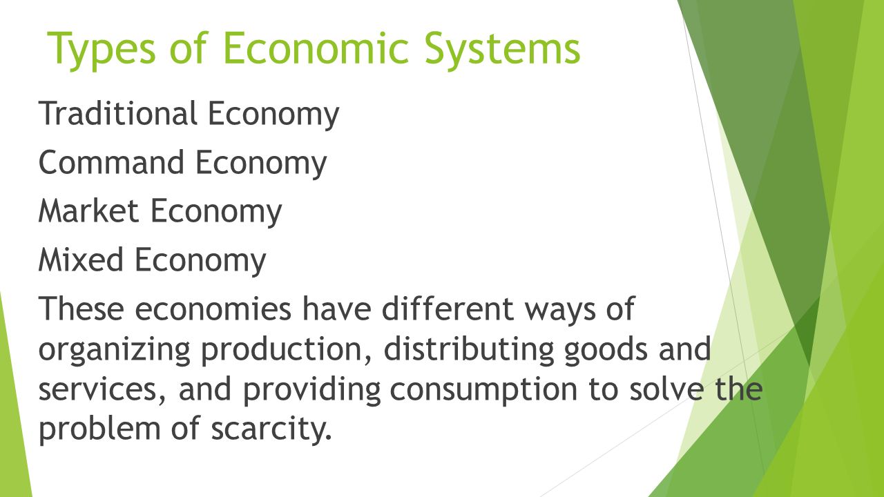 Types of Economic Systems Traditional Economy Command Economy Market Economy Mixed Economy These economies have different ways of organizing production, distributing goods and services, and providing consumption to solve the problem of scarcity.