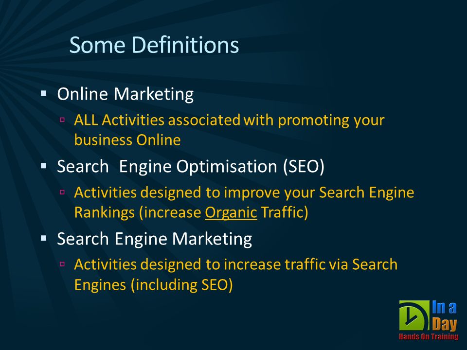 Some Definitions  Online Marketing  ALL Activities associated with promoting your business Online  Search Engine Optimisation (SEO)  Activities designed to improve your Search Engine Rankings (increase Organic Traffic)  Search Engine Marketing  Activities designed to increase traffic via Search Engines (including SEO)