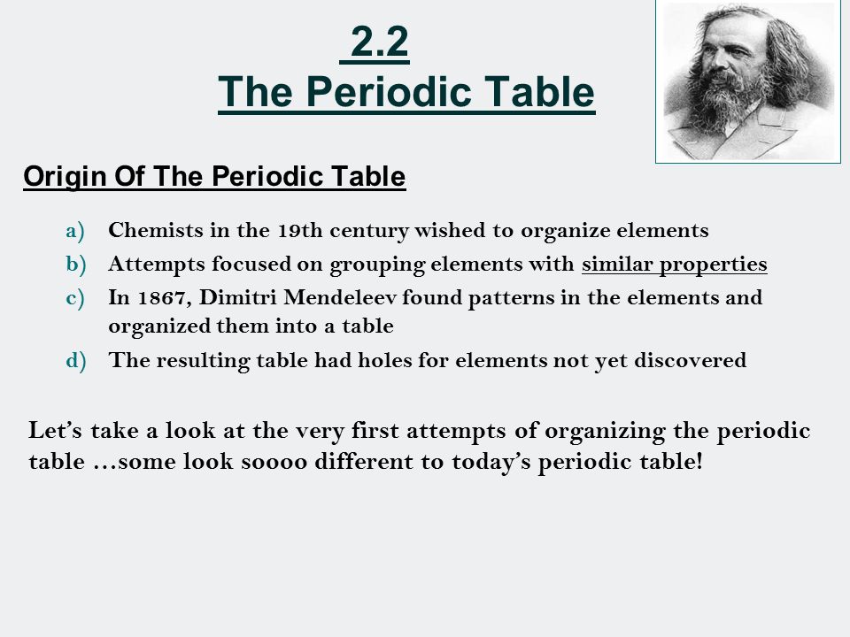 2.2 The Periodic Table Origin Of The Periodic Table a)Chemists in the 19th century wished to organize elements b)Attempts focused on grouping elements with similar properties c)In 1867, Dimitri Mendeleev found patterns in the elements and organized them into a table d)The resulting table had holes for elements not yet discovered Let’s take a look at the very first attempts of organizing the periodic table …some look soooo different to today’s periodic table!