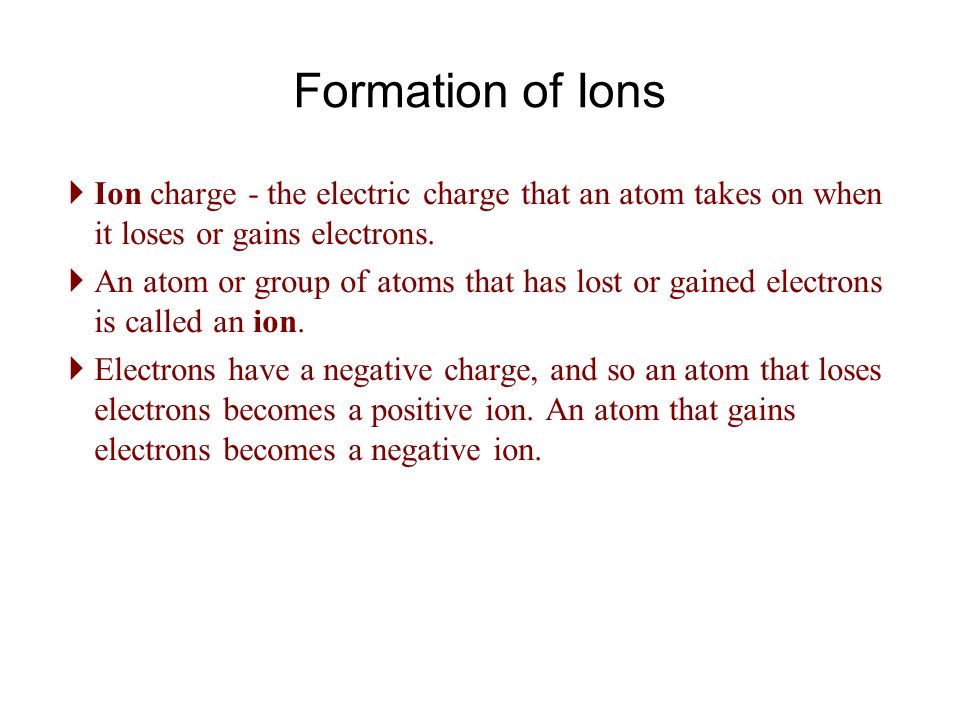 Formation of Ions  Ion charge - the electric charge that an atom takes on when it loses or gains electrons.