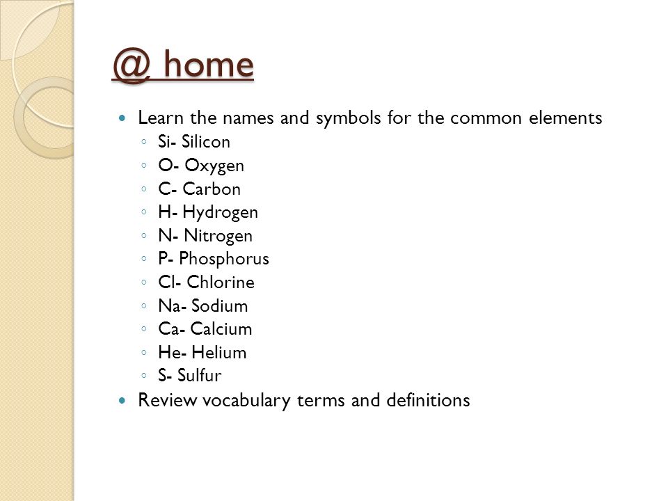@ home Learn the names and symbols for the common elements ◦ Si- Silicon ◦ O- Oxygen ◦ C- Carbon ◦ H- Hydrogen ◦ N- Nitrogen ◦ P- Phosphorus ◦ Cl- Chlorine ◦ Na- Sodium ◦ Ca- Calcium ◦ He- Helium ◦ S- Sulfur Review vocabulary terms and definitions