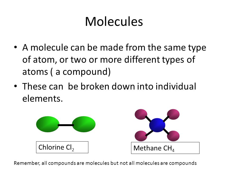 Molecules A molecule can be made from the same type of atom, or two or more different types of atoms ( a compound) These can be broken down into individual elements.