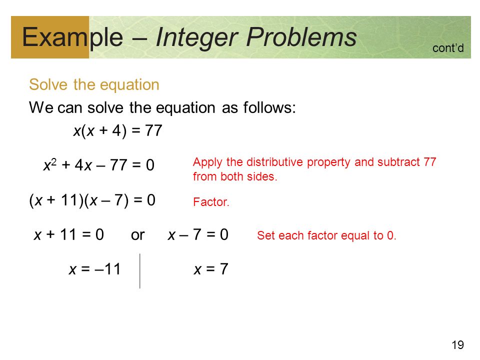 19 Example – Integer Problems Solve the equation We can solve the equation as follows: x(x + 4) = 77 x 2 + 4x – 77 = 0 (x + 11)(x – 7) = 0 x + 11 = 0 or x – 7 = 0 x = –11 x = 7 Apply the distributive property and subtract 77 from both sides.