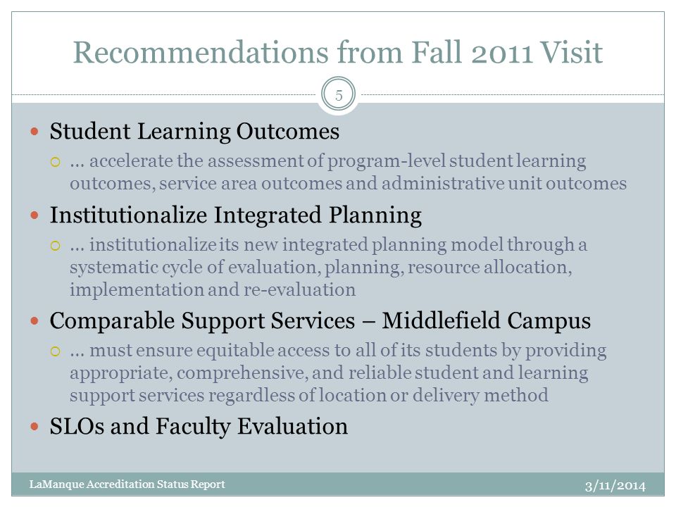 Recommendations from Fall 2011 Visit Student Learning Outcomes  … accelerate the assessment of program-level student learning outcomes, service area outcomes and administrative unit outcomes Institutionalize Integrated Planning  … institutionalize its new integrated planning model through a systematic cycle of evaluation, planning, resource allocation, implementation and re-evaluation Comparable Support Services – Middlefield Campus  … must ensure equitable access to all of its students by providing appropriate, comprehensive, and reliable student and learning support services regardless of location or delivery method SLOs and Faculty Evaluation 5 LaManque Accreditation Status Report 3/11/2014