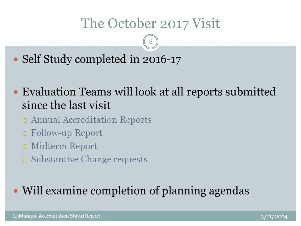 The October 2017 Visit Self Study completed in Evaluation Teams will look at all reports submitted since the last visit  Annual Accreditation Reports  Follow-up Report  Midterm Report  Substantive Change requests Will examine completion of planning agendas 8 LaManque Accreditation Status Report 3/11/2014