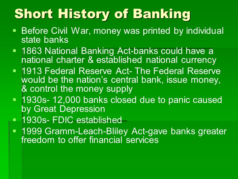 Short History of Banking   Before Civil War, money was printed by individual state banks   1863 National Banking Act-banks could have a national charter & established national currency   1913 Federal Reserve Act- The Federal Reserve would be the nation’s central bank, issue money, & control the money supply   1930s- 12,000 banks closed due to panic caused by Great Depression   1930s- FDIC established   1999 Gramm-Leach-Bliley Act-gave banks greater freedom to offer financial services