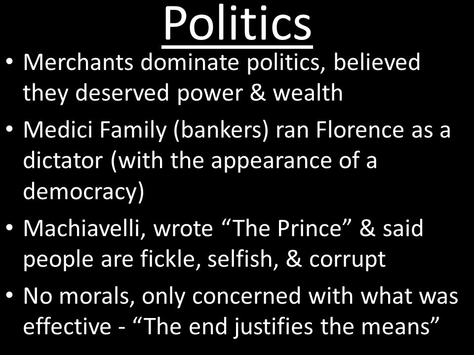 Politics Merchants dominate politics, believed they deserved power & wealth Medici Family (bankers) ran Florence as a dictator (with the appearance of a democracy) Machiavelli, wrote The Prince & said people are fickle, selfish, & corrupt No morals, only concerned with what was effective - The end justifies the means