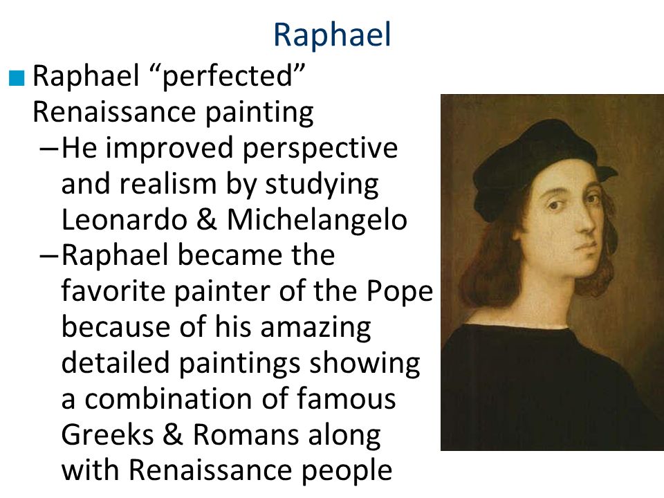 Raphael ■ Raphael perfected Renaissance painting – He improved perspective and realism by studying Leonardo & Michelangelo – Raphael became the favorite painter of the Pope because of his amazing detailed paintings showing a combination of famous Greeks & Romans along with Renaissance people