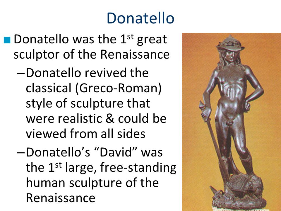 Donatello ■ Donatello was the 1 st great sculptor of the Renaissance – Donatello revived the classical (Greco-Roman) style of sculpture that were realistic & could be viewed from all sides – Donatello’s David was the 1 st large, free-standing human sculpture of the Renaissance
