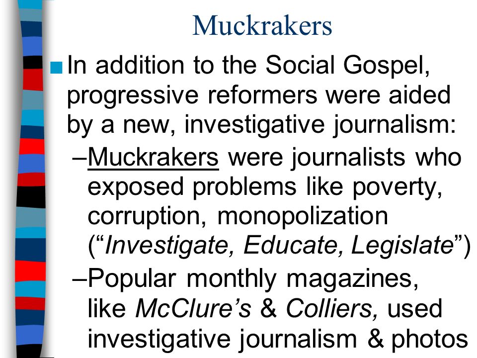 Muckrakers ■In addition to the Social Gospel, progressive reformers were aided by a new, investigative journalism: –Muckrakers were journalists who exposed problems like poverty, corruption, monopolization ( Investigate, Educate, Legislate ) –Popular monthly magazines, like McClure’s & Colliers, used investigative journalism & photos