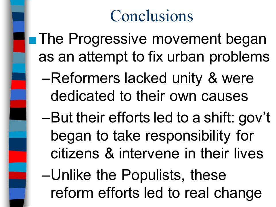 Conclusions ■The Progressive movement began as an attempt to fix urban problems –Reformers lacked unity & were dedicated to their own causes –But their efforts led to a shift: gov’t began to take responsibility for citizens & intervene in their lives –Unlike the Populists, these reform efforts led to real change