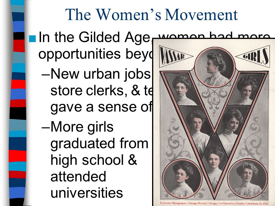 The Women’s Movement ■In the Gilded Age, women had more opportunities beyond marriage: –New urban jobs as secretaries, store clerks, & telephone operators gave a sense of independence –More girls graduated from high school & attended universities