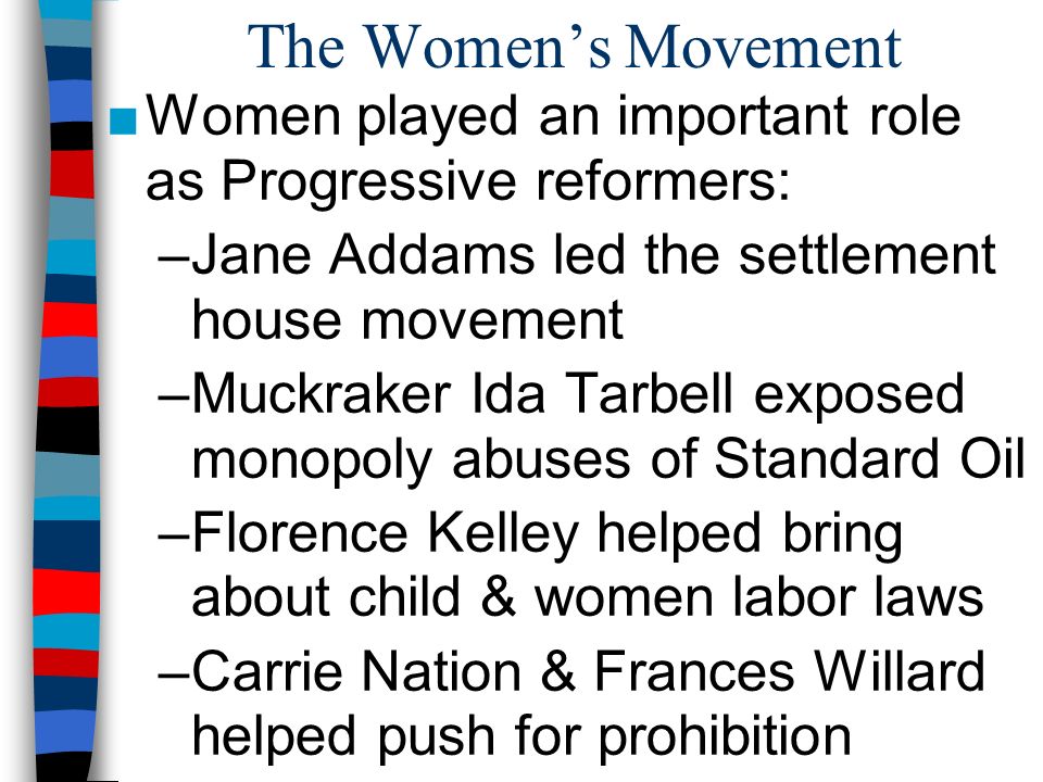 The Women’s Movement ■Women played an important role as Progressive reformers: –Jane Addams led the settlement house movement –Muckraker Ida Tarbell exposed monopoly abuses of Standard Oil –Florence Kelley helped bring about child & women labor laws –Carrie Nation & Frances Willard helped push for prohibition