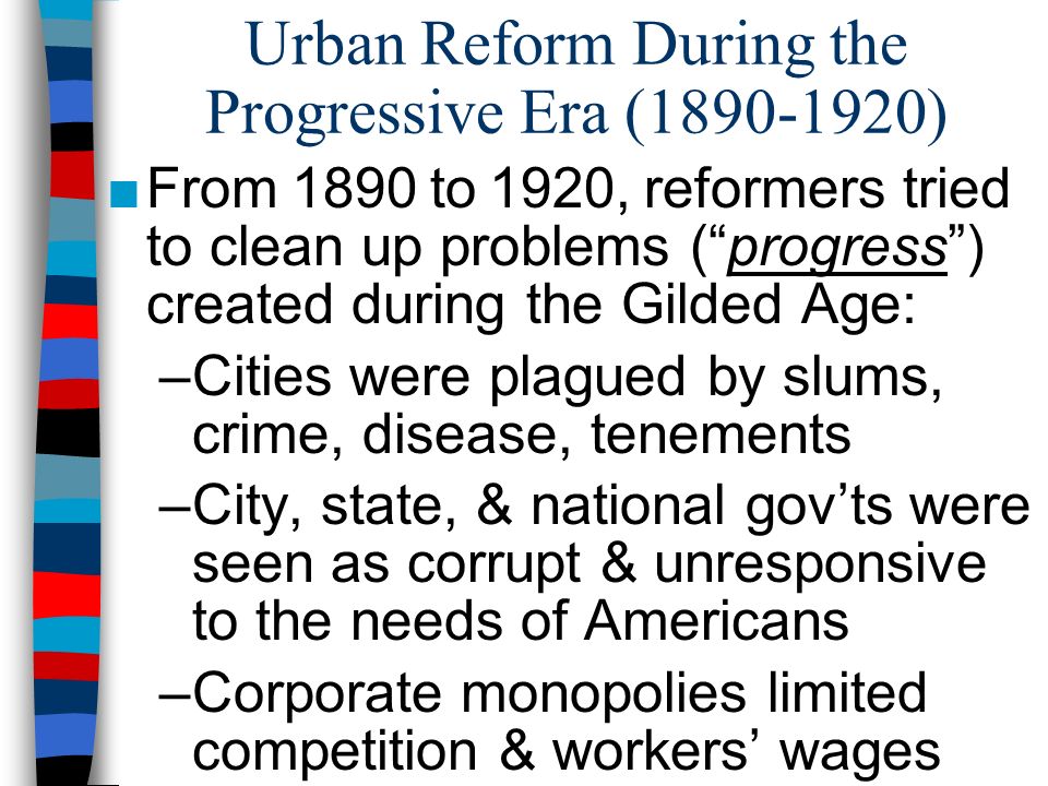 Urban Reform During the Progressive Era ( ) ■From 1890 to 1920, reformers tried to clean up problems ( progress ) created during the Gilded Age: –Cities were plagued by slums, crime, disease, tenements –City, state, & national gov’ts were seen as corrupt & unresponsive to the needs of Americans –Corporate monopolies limited competition & workers’ wages
