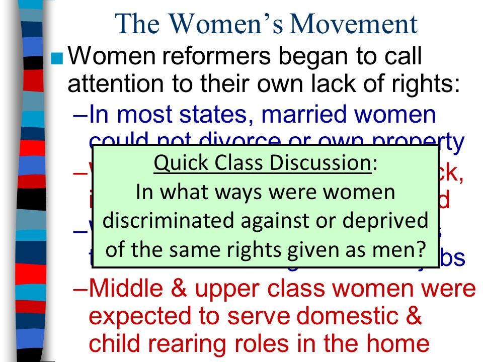 The Women’s Movement ■Women reformers began to call attention to their own lack of rights: –In most states, married women could not divorce or own property –Women could not vote, but black, immigrant, & illiterate men could –Women workers were paid less than men for doing the same jobs –Middle & upper class women were expected to serve domestic & child rearing roles in the home Quick Class Discussion: In what ways were women discriminated against or deprived of the same rights given as men